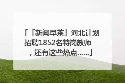 「新闻早茶」河北计划招聘1852名特岗教师，还有这些热点……