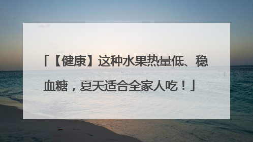 【健康】这种水果热量低、稳血糖，夏天适合全家人吃！