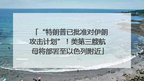 “特朗普已批准对伊朗攻击计划”！美第三艘航母将部署至以色列附近