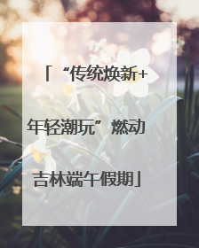 “传统焕新+年轻潮玩”燃动吉林端午假期