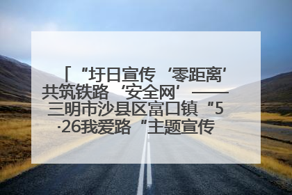 “圩日宣传‘零距离’共筑铁路‘安全网’——三明市沙县区富口镇“5·26我爱路“主题宣传活动成效显著
