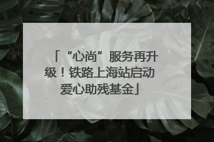“心尚”服务再升级！铁路上海站启动爱心助残基金
