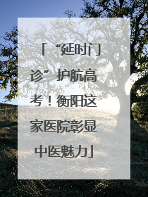 “延时门诊”护航高考！衡阳这家医院彰显中医魅力