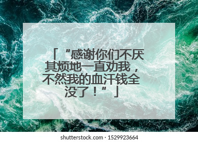 “感谢你们不厌其烦地一直劝我，不然我的血汗钱全没了！”
