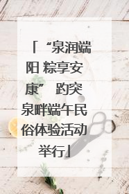 “泉润端阳 粽享安康” 趵突泉畔端午民俗体验活动举行