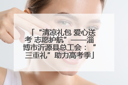 “清凉礼包 爱心送考 志愿护航”——淄博市沂源县总工会：“三重礼”助力高考季