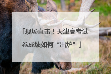 现场直击！天津高考试卷成绩如何“出炉”