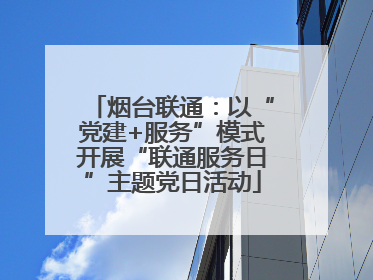 烟台联通：以“党建+服务”模式开展“联通服务日”主题党日活动