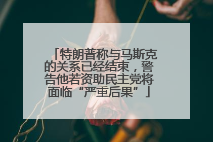 特朗普称与马斯克的关系已经结束，警告他若资助民主党将面临“严重后果”