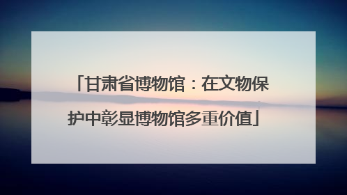 甘肃省博物馆：在文物保护中彰显博物馆多重价值