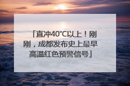 直冲40℃以上！刚刚，成都发布史上最早高温红色预警信号
