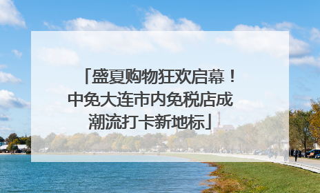 盛夏购物狂欢启幕！中免大连市内免税店成潮流打卡新地标