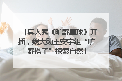 真人秀《旷野星球》开播，魏大勋王安宇组“旷野搭子”探索自然