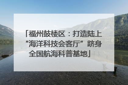 福州鼓楼区：打造陆上“海洋科技会客厅”跻身全国航海科普基地