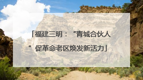 福建三明：“青城合伙人”促革命老区焕发新活力