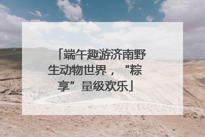 端午趣游济南野生动物世界，“粽享”量级欢乐