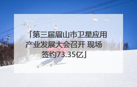 第三届眉山市卫星应用产业发展大会召开 现场签约73.35亿