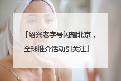 绍兴老字号闪耀北京，全球推介活动引关注
