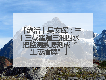 绝活丨吴文晖：三十三载踏遍三湘四水 把监测数据刻成“生态盾牌”