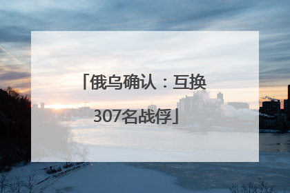 俄乌确认：互换307名战俘