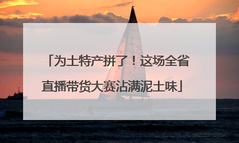为土特产拼了！这场全省直播带货大赛沾满泥土味