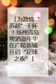 为激情“苏超”干杯！扬州青岛啤酒嘉年华在广陵新城开启“足球之夜”
