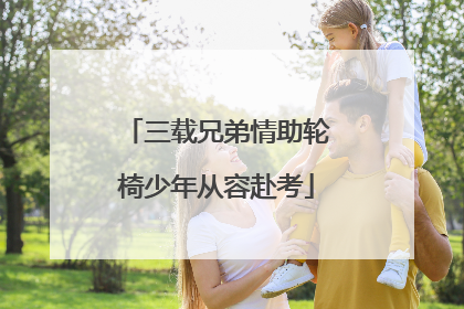 三载兄弟情助轮椅少年从容赴考