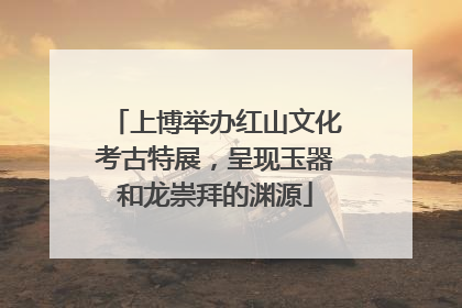 上博举办红山文化考古特展，呈现玉器和龙崇拜的渊源