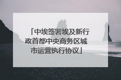 中埃签署埃及新行政首都中央商务区城市运营执行协议