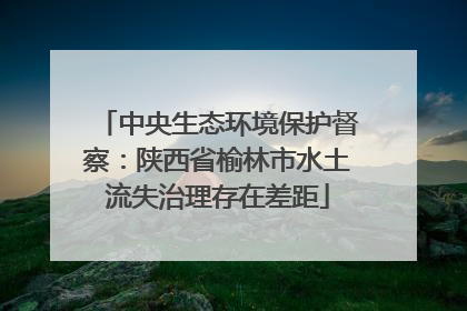 中央生态环境保护督察：陕西省榆林市水土流失治理存在差距
