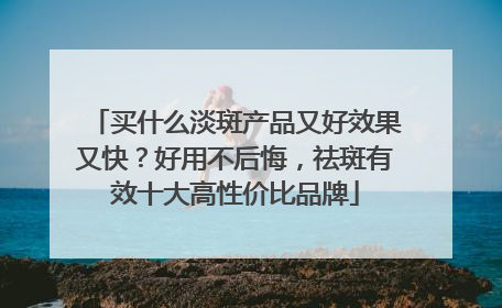买什么淡斑产品又好效果又快？好用不后悔，祛斑有效十大高性价比品牌