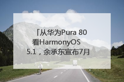 从华为Pura 80看HarmonyOS 5.1，余承东宣布7月迎来首批机型升级