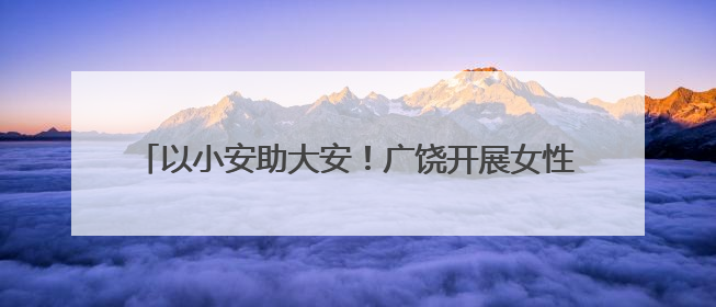 以小安助大安！广饶开展女性心理健康呵护行动进社区活动