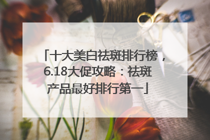 十大美白祛斑排行榜，6.18大促攻略：祛斑产品最好排行第一