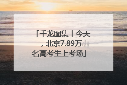 千龙图集丨今天，北京7.89万名高考生上考场