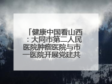 健康中国看山西：大同市第二人民医院肿瘤医院与市一医院开展党建共建活动