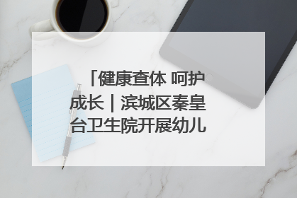 健康查体 呵护成长｜滨城区秦皇台卫生院开展幼儿园儿童健康体检
