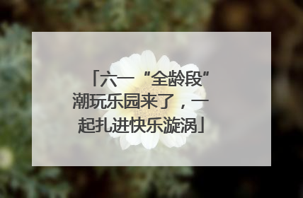 六一“全龄段”潮玩乐园来了，一起扎进快乐漩涡