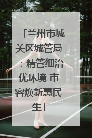 兰州市城关区城管局：精管细治优环境 市容焕新惠民生
