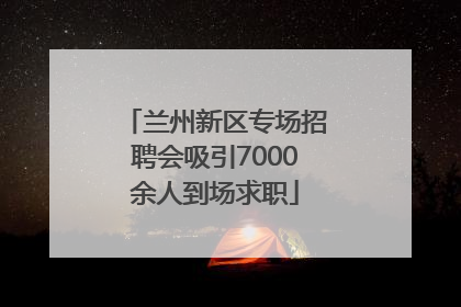兰州新区专场招聘会吸引7000余人到场求职