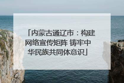内蒙古通辽市：构建网络宣传矩阵 铸牢中华民族共同体意识