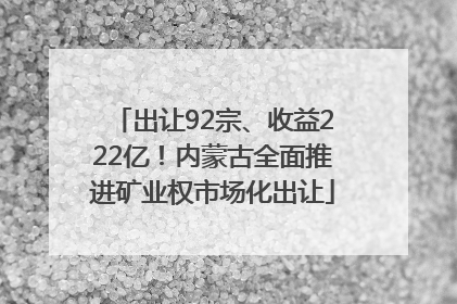出让92宗、收益222亿！内蒙古全面推进矿业权市场化出让