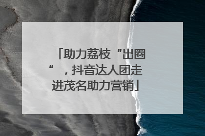 助力荔枝“出圈”，抖音达人团走进茂名助力营销