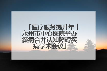 医疗服务提升年丨永州市中心医院举办癫痫合并认知障碍疾病学术会议