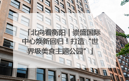北向看衡阳｜崇盛国际中心焕新回归！打造“世界级美食主题公园”