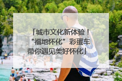 城市文化新体验！“福地怀化”彩蛋车带你遇见美好怀化
