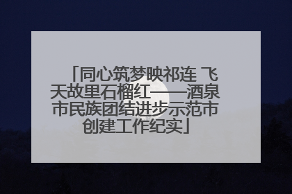 同心筑梦映祁连 飞天故里石榴红——酒泉市民族团结进步示范市创建工作纪实