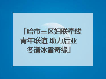 哈市三区妇联牵线青年联谊 助力后亚冬谱冰雪奇缘