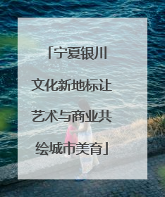 宁夏银川 文化新地标让艺术与商业共绘城市美育