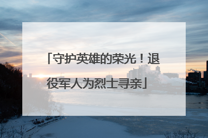 守护英雄的荣光！退役军人为烈士寻亲